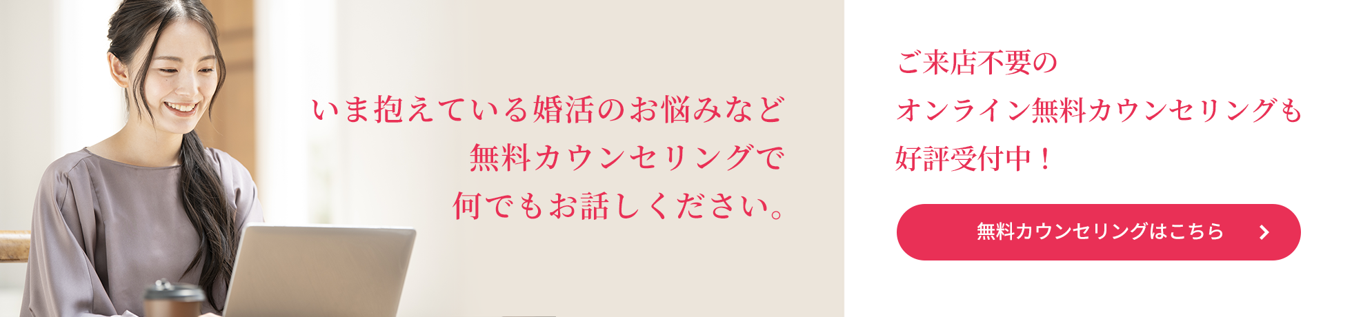 いま抱えている婚活のお悩みなど、無料カウンセリングで何でもお話しください。ご来店不要のオンライン無料カウンセリングも好評受付中！　